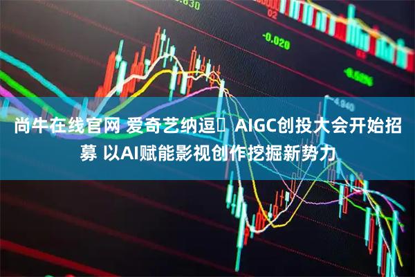 尚牛在线官网 爱奇艺纳逗・AIGC创投大会开始招募 以AI赋能影视创作挖掘新势力