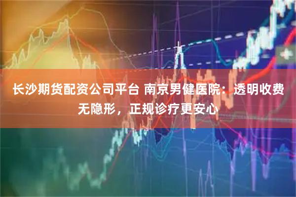 长沙期货配资公司平台 南京男健医院：透明收费无隐形，正规诊疗更安心