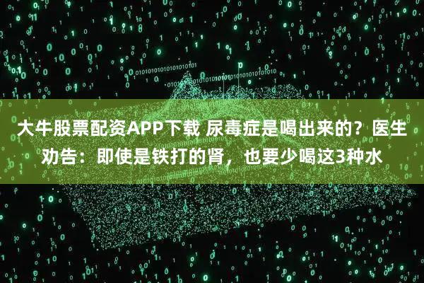 大牛股票配资APP下载 尿毒症是喝出来的？医生劝告：即使是铁打的肾，也要少喝这3种水