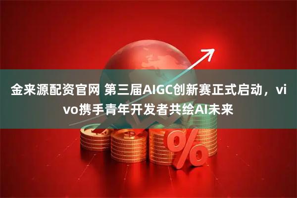金来源配资官网 第三届AIGC创新赛正式启动，vivo携手青年开发者共绘AI未来
