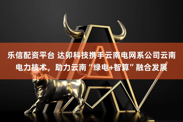 乐信配资平台 达卯科技携手云南电网系公司云南电力技术，助力云南“绿电+智算”融合发展