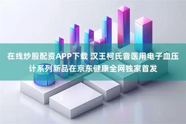 在线炒股配资APP下载 汉王柯氏音医用电子血压计系列新品在京东健康全网独家首发