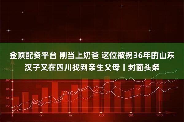 金顶配资平台 刚当上奶爸 这位被拐36年的山东汉子又在四川找到亲生父母丨封面头条