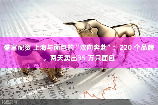 盛富配资 上海与面包的“双向奔赴”：220 个品牌，两天卖出35 万只面包