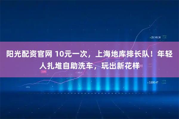 阳光配资官网 10元一次，上海地库排长队！年轻人扎堆自助洗车，玩出新花样