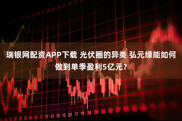 瑞银网配资APP下载 光伏圈的异类 弘元绿能如何做到单季盈利5亿元？