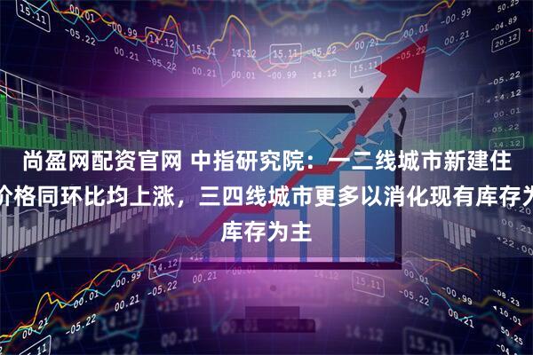 尚盈网配资官网 中指研究院：一二线城市新建住宅价格同环比均上涨，三四线城市更多以消化现有库存为主