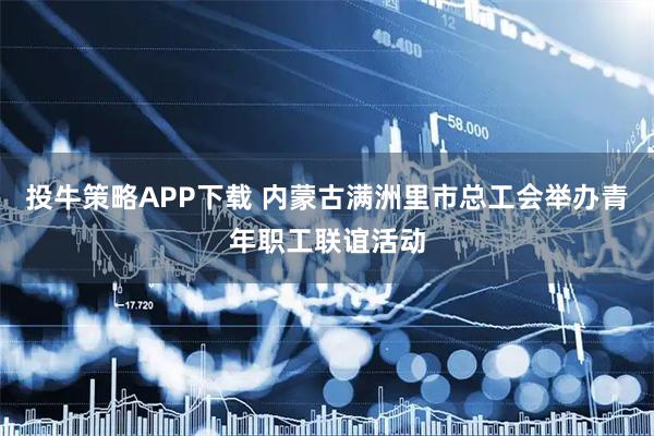 投牛策略APP下载 内蒙古满洲里市总工会举办青年职工联谊活动