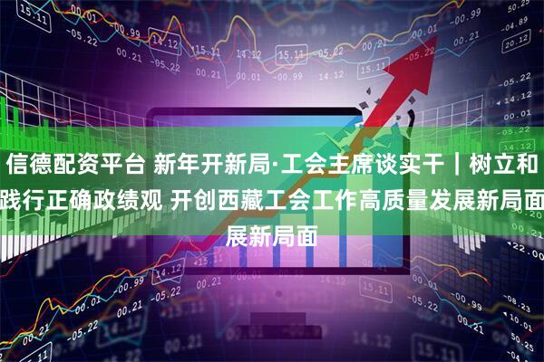 信德配资平台 新年开新局·工会主席谈实干｜树立和践行正确政绩观 开创西藏工会工作高质量发展新局面
