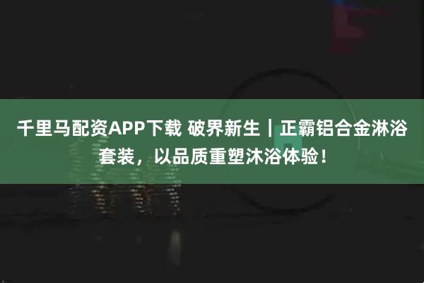 千里马配资APP下载 破界新生|正霸铝合金淋浴套装,以品质重塑沐浴体验!