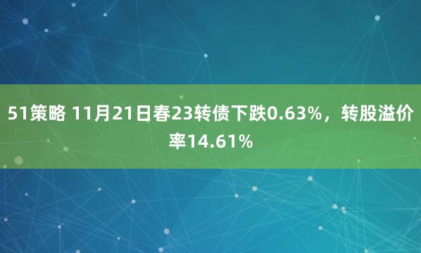 51策略 11月21日春23转债下跌0.63%，转股溢价率14.61%