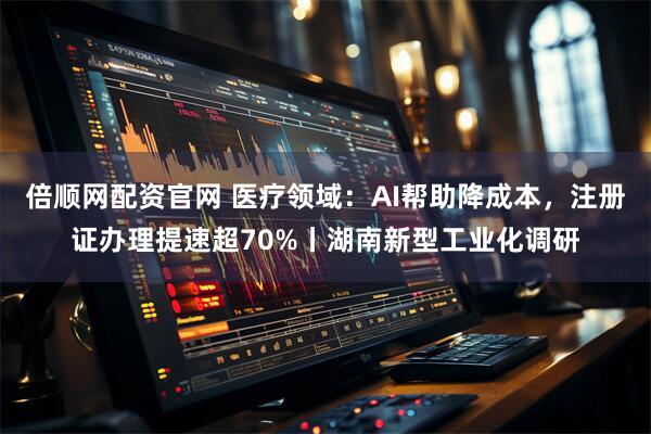 倍顺网配资官网 医疗领域：AI帮助降成本，注册证办理提速超70%丨湖南新型工业化调研
