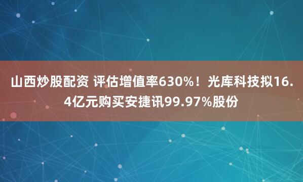山西炒股配资 评估增值率630%！光库科技拟16.4亿元购买安捷讯99.97%股份