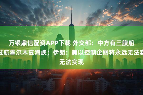 万银鼎信配资APP下载 外交部:中方有三艘船舶过航霍尔木兹海峡;伊朗:美以控制企图将永远无法实现