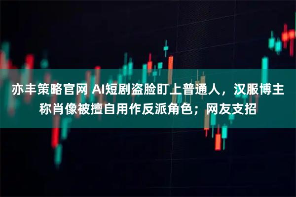 亦丰策略官网 AI短剧盗脸盯上普通人,汉服博主称肖像被擅自用作反派角色;网友支招