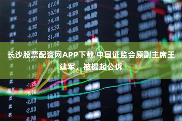 长沙股票配资网APP下载 中国证监会原副主席王建军，被提起公诉