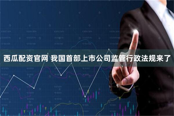 西瓜配资官网 我国首部上市公司监管行政法规来了