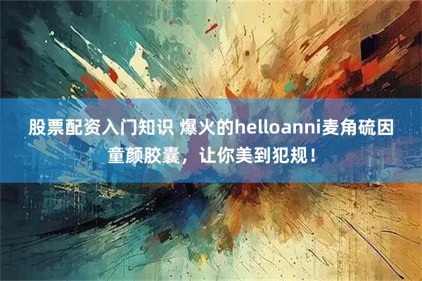 股票配资入门知识 爆火的helloanni麦角硫因童颜胶囊，让你美到犯规！