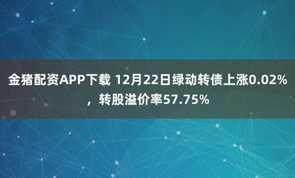 金猪配资APP下载 12月22日绿动转债上涨0.02%，转股溢价率57.75%