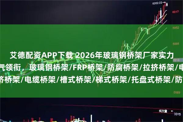 艾德配资APP下载 2026年玻璃钢桥架厂家实力权威推荐：江苏专耀电气领衔，玻璃钢桥架/FRP桥架/防腐桥架/拉挤桥架/电缆桥架/槽式桥架/梯式桥架/托盘式桥架/防火桥架/复合环氧