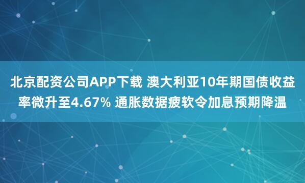 北京配资公司APP下载 澳大利亚10年期国债收益率微升至4.67% 通胀数据疲软令加息预期降温