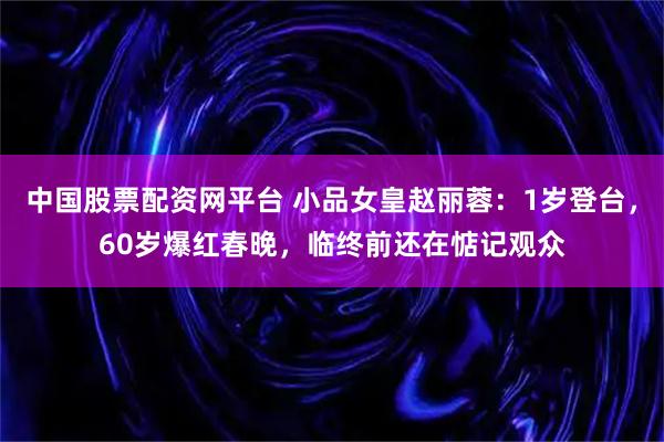 中国股票配资网平台 小品女皇赵丽蓉：1岁登台，60岁爆红春晚，临终前还在惦记观众
