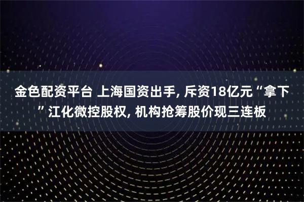 金色配资平台 上海国资出手, 斥资18亿元“拿下”江化微控股权, 机构抢筹股价现三连板