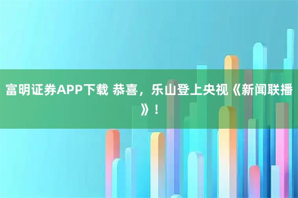 富明证券APP下载 恭喜，乐山登上央视《新闻联播》！