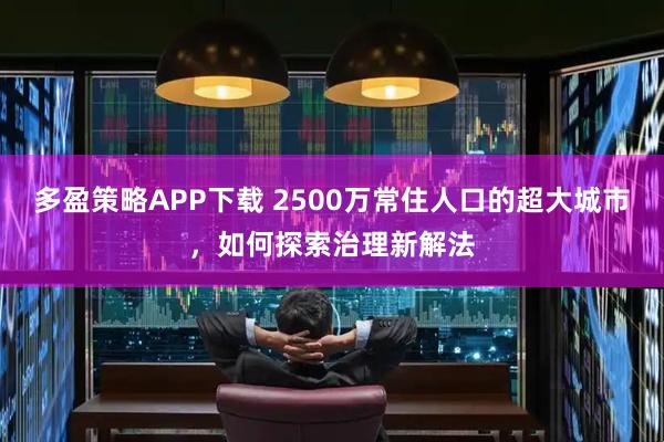 多盈策略APP下载 2500万常住人口的超大城市，如何探索治理新解法