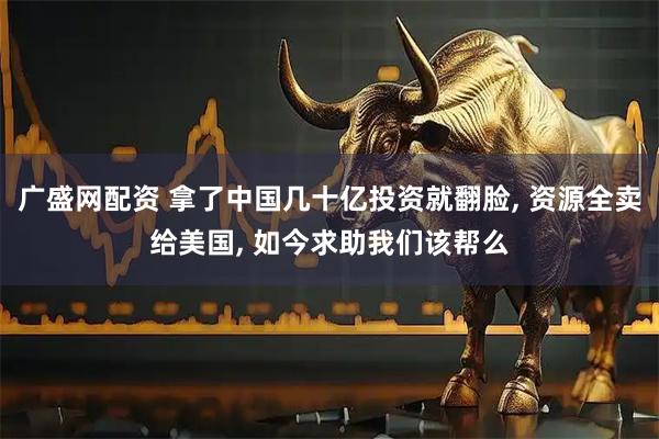 广盛网配资 拿了中国几十亿投资就翻脸, 资源全卖给美国, 如今求助我们该帮么