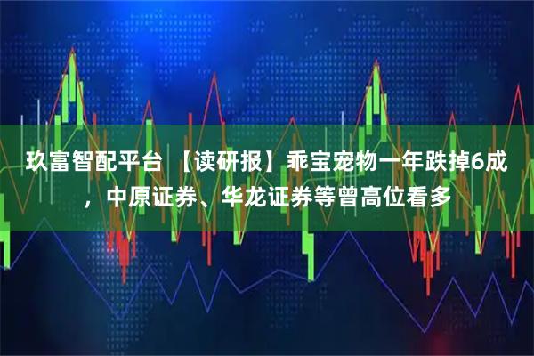 玖富智配平台 【读研报】乖宝宠物一年跌掉6成，中原证券、华龙证券等曾高位看多