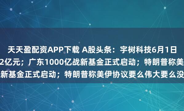 天天盈配资APP下载 A股头条：宇树科技6月1日IPO上会，拟募资42.02亿元；广东1000亿战新基金正式启动；特朗普称美伊协议要么伟大要么没有