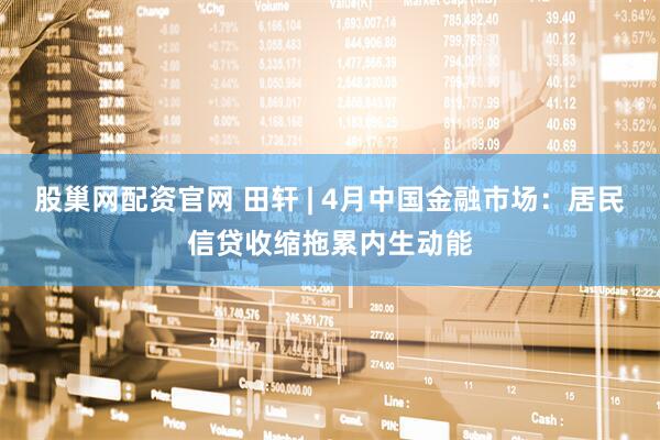 股巢网配资官网 田轩 | 4月中国金融市场：居民信贷收缩拖累内生动能