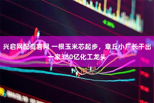 兴启网配资官网 一根玉米芯起步，章丘小厂长干出一家380亿化工龙头