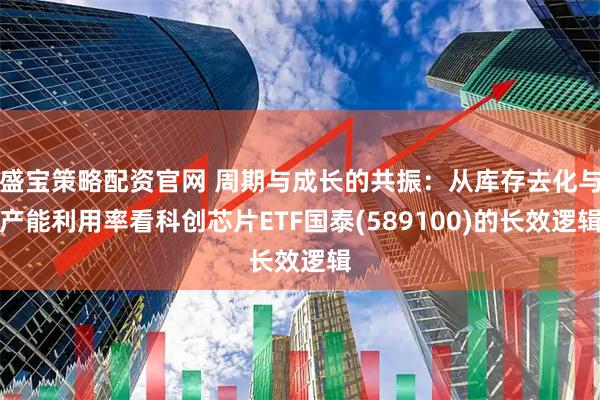 盛宝策略配资官网 周期与成长的共振：从库存去化与产能利用率看科创芯片ETF国泰(589100)的长效逻辑