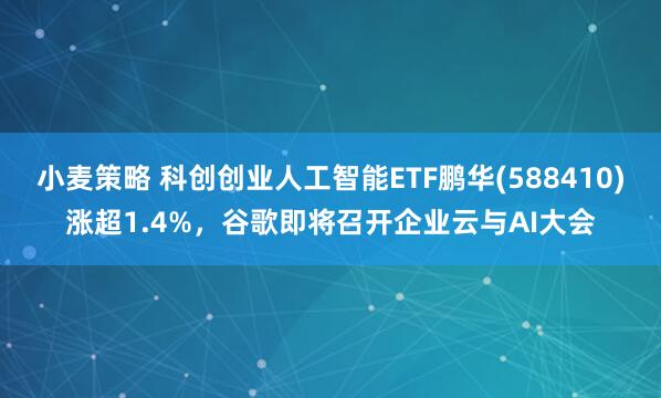 小麦策略 科创创业人工智能ETF鹏华(588410)涨超1.4%，谷歌即将召开企业云与AI大会
