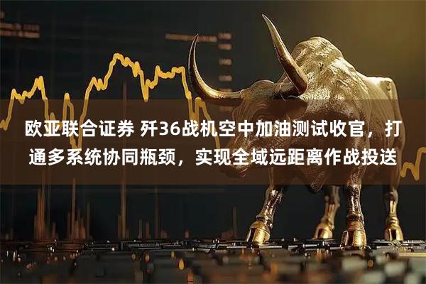 欧亚联合证券 歼36战机空中加油测试收官，打通多系统协同瓶颈，实现全域远距离作战投送