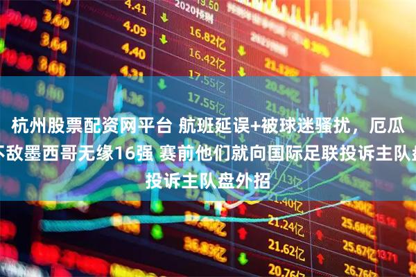杭州股票配资网平台 航班延误+被球迷骚扰，厄瓜多尔不敌墨西哥无缘16强 赛前他们就向国际足联投诉主队盘外招