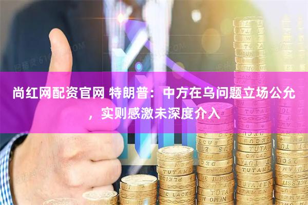 尚红网配资官网 特朗普：中方在乌问题立场公允，实则感激未深度介入